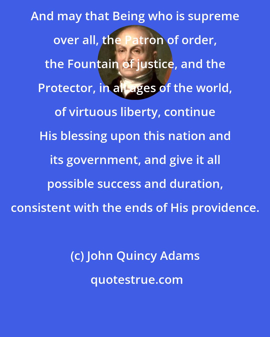 John Quincy Adams: And may that Being who is supreme over all, the Patron of order, the Fountain of justice, and the Protector, in all ages of the world, of virtuous liberty, continue His blessing upon this nation and its government, and give it all possible success and duration, consistent with the ends of His providence.