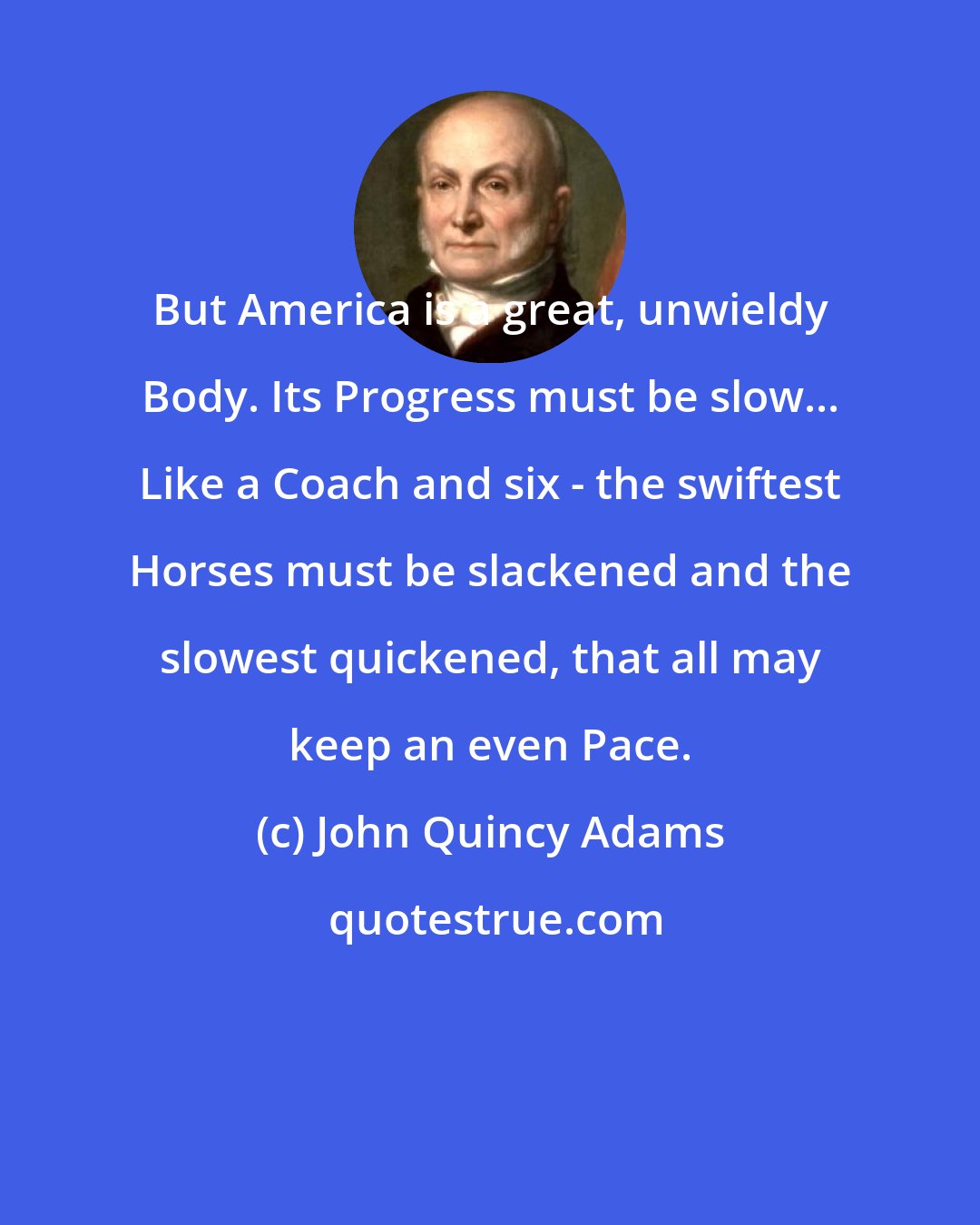 John Quincy Adams: But America is a great, unwieldy Body. Its Progress must be slow... Like a Coach and six - the swiftest Horses must be slackened and the slowest quickened, that all may keep an even Pace.
