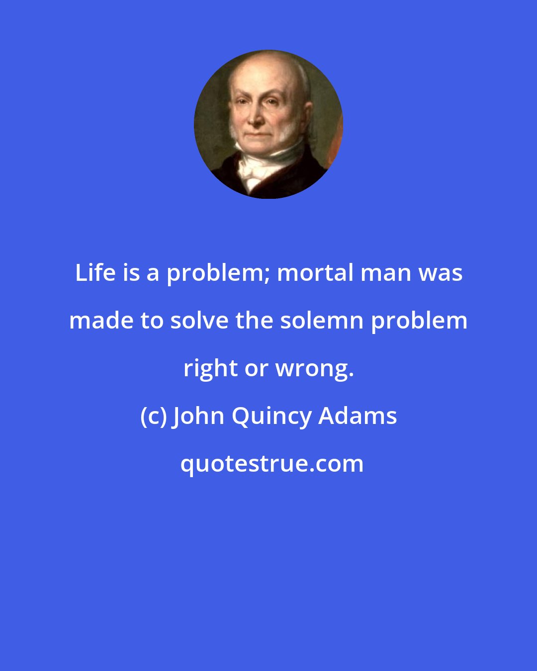 John Quincy Adams: Life is a problem; mortal man was made to solve the solemn problem right or wrong.