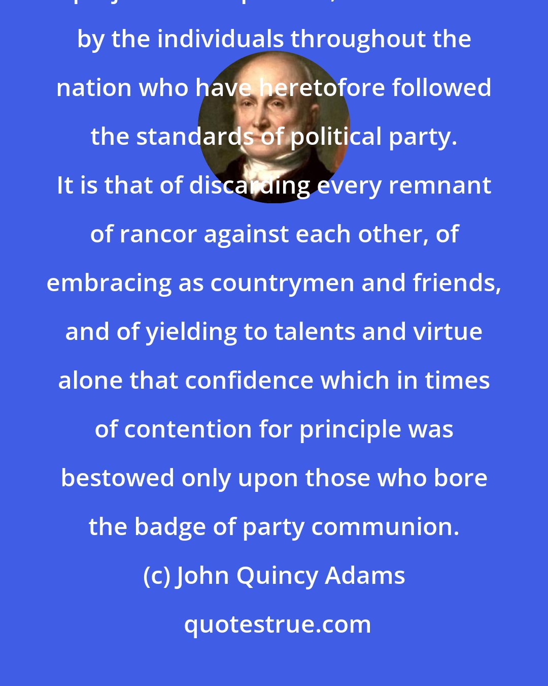 John Quincy Adams: There still remains one effort of magnanimity, one sacrifice of prejudice and passion, to be made by the individuals throughout the nation who have heretofore followed the standards of political party. It is that of discarding every remnant of rancor against each other, of embracing as countrymen and friends, and of yielding to talents and virtue alone that confidence which in times of contention for principle was bestowed only upon those who bore the badge of party communion.