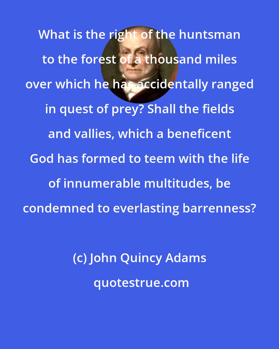 John Quincy Adams: What is the right of the huntsman to the forest of a thousand miles over which he has accidentally ranged in quest of prey? Shall the fields and vallies, which a beneficent God has formed to teem with the life of innumerable multitudes, be condemned to everlasting barrenness?