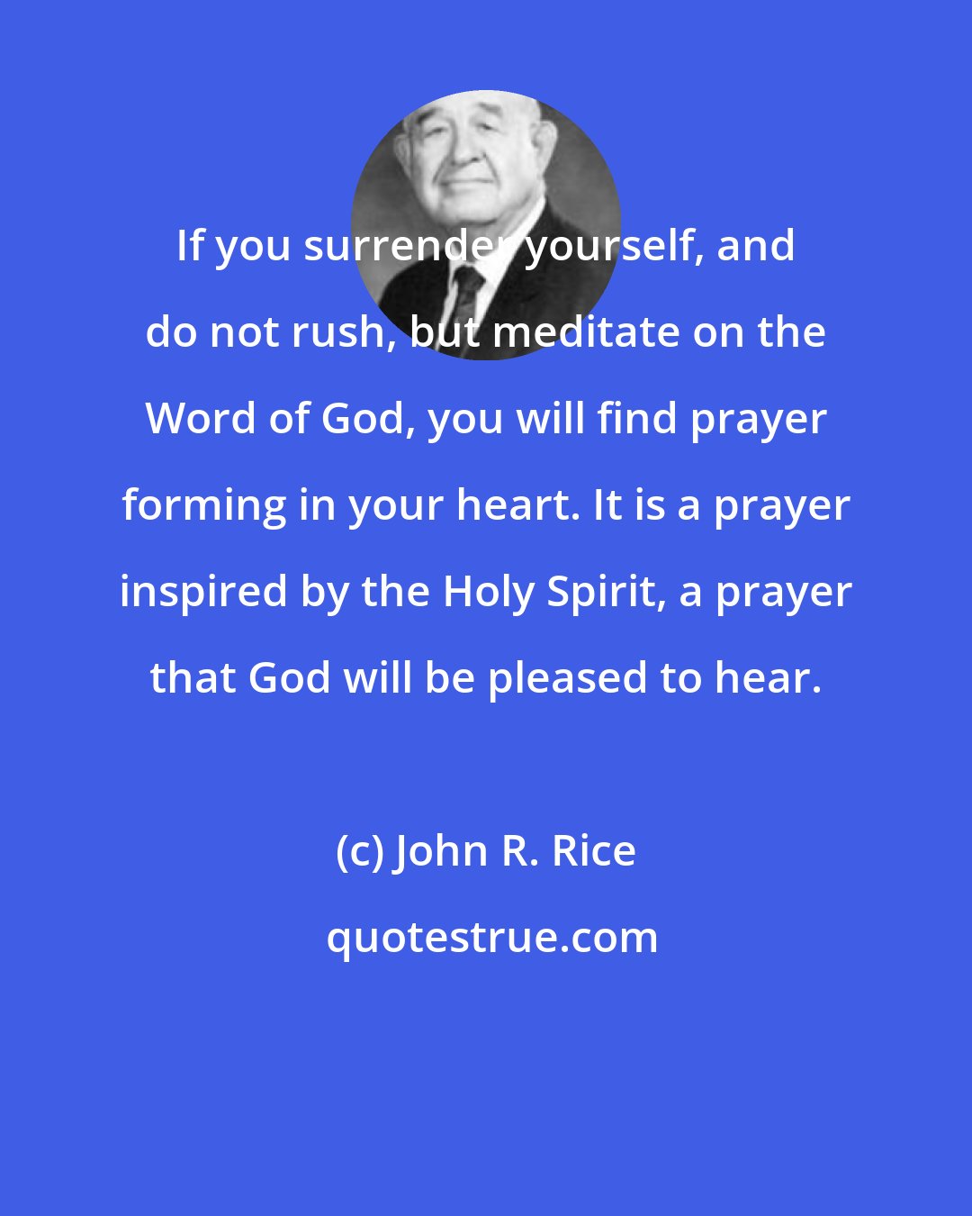 John R. Rice: If you surrender yourself, and do not rush, but meditate on the Word of God, you will find prayer forming in your heart. It is a prayer inspired by the Holy Spirit, a prayer that God will be pleased to hear.