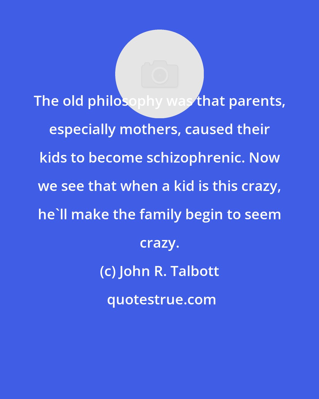 John R. Talbott: The old philosophy was that parents, especially mothers, caused their kids to become schizophrenic. Now we see that when a kid is this crazy, he'll make the family begin to seem crazy.