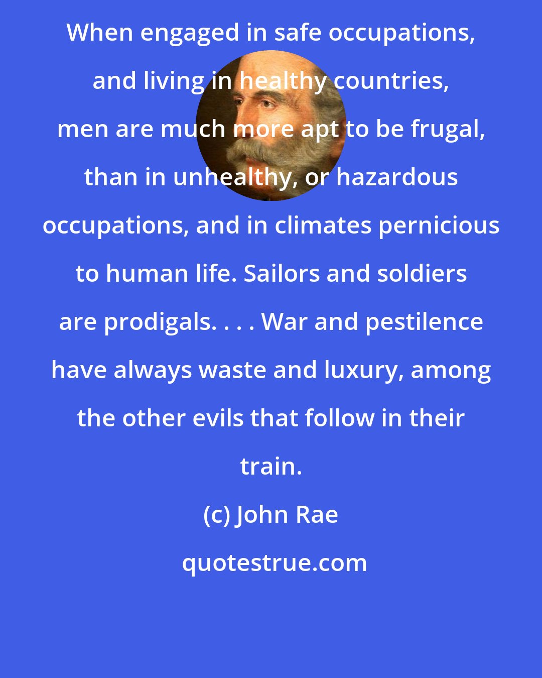 John Rae: When engaged in safe occupations, and living in healthy countries, men are much more apt to be frugal, than in unhealthy, or hazardous occupations, and in climates pernicious to human life. Sailors and soldiers are prodigals. . . . War and pestilence have always waste and luxury, among the other evils that follow in their train.