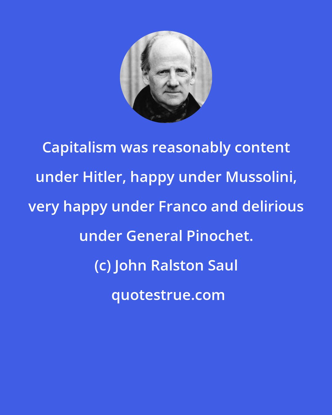 John Ralston Saul: Capitalism was reasonably content under Hitler, happy under Mussolini, very happy under Franco and delirious under General Pinochet.