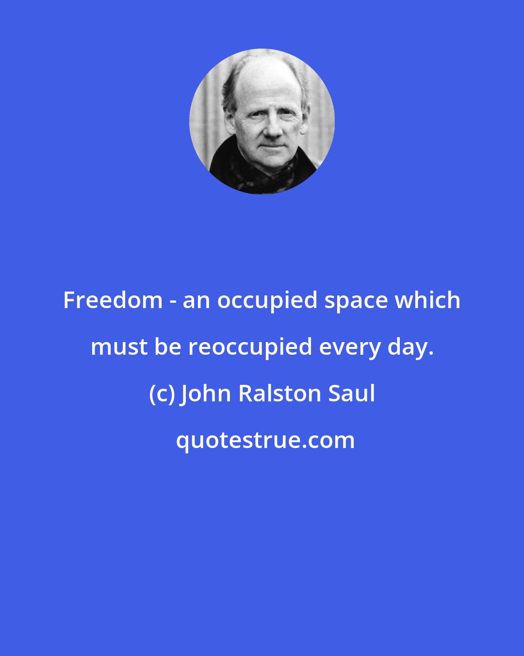 John Ralston Saul: Freedom - an occupied space which must be reoccupied every day.