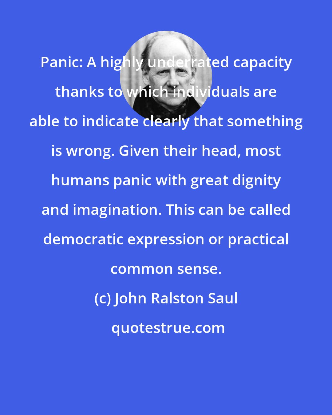 John Ralston Saul: Panic: A highly underrated capacity thanks to which individuals are able to indicate clearly that something is wrong. Given their head, most humans panic with great dignity and imagination. This can be called democratic expression or practical common sense.