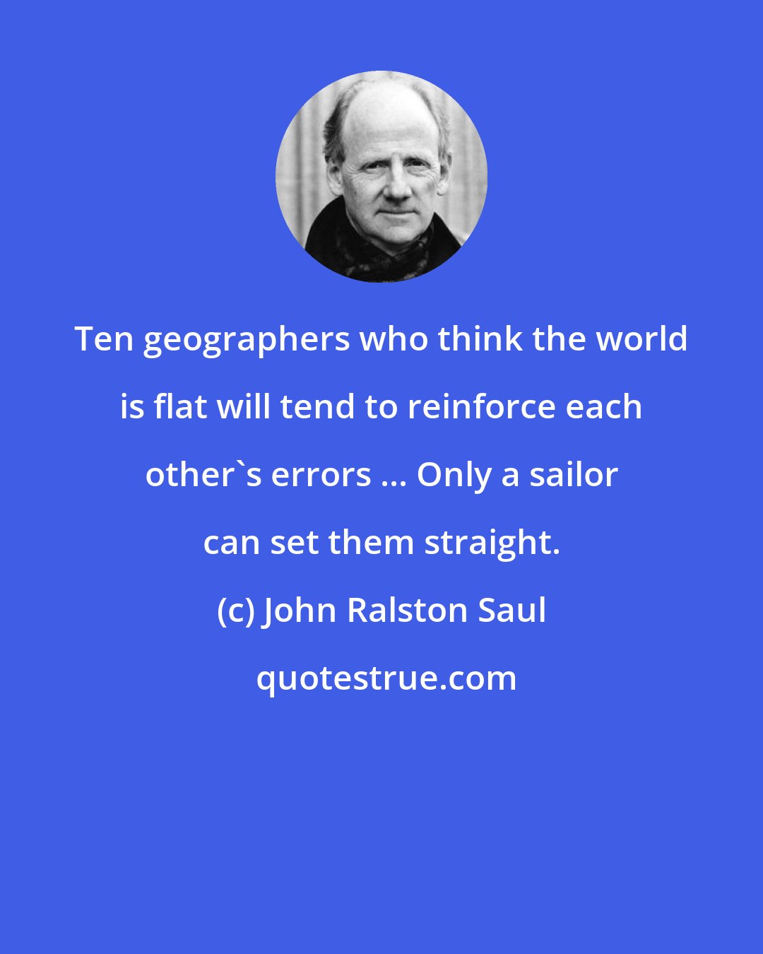 John Ralston Saul: Ten geographers who think the world is flat will tend to reinforce each other's errors ... Only a sailor can set them straight.