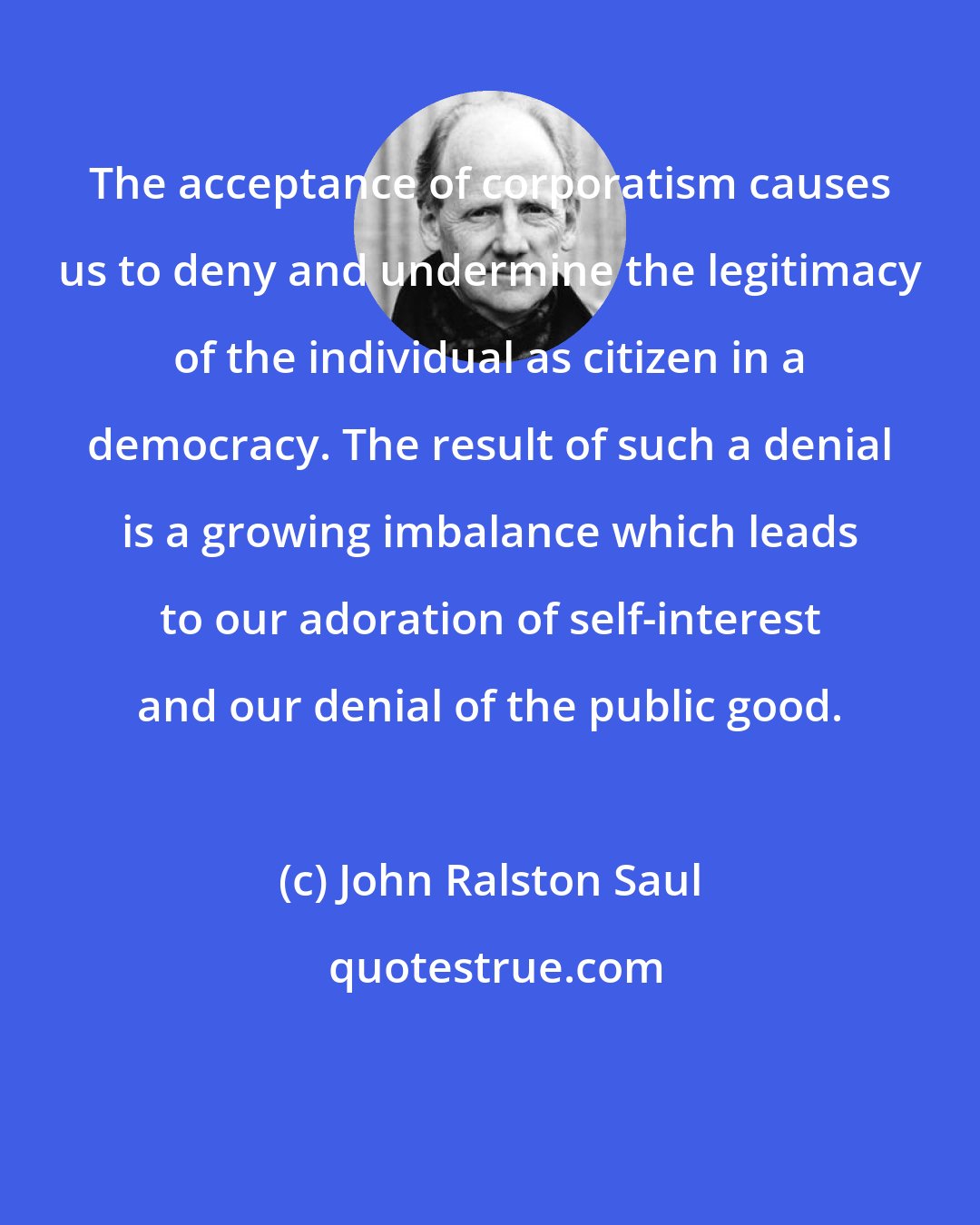 John Ralston Saul: The acceptance of corporatism causes us to deny and undermine the legitimacy of the individual as citizen in a democracy. The result of such a denial is a growing imbalance which leads to our adoration of self-interest and our denial of the public good.