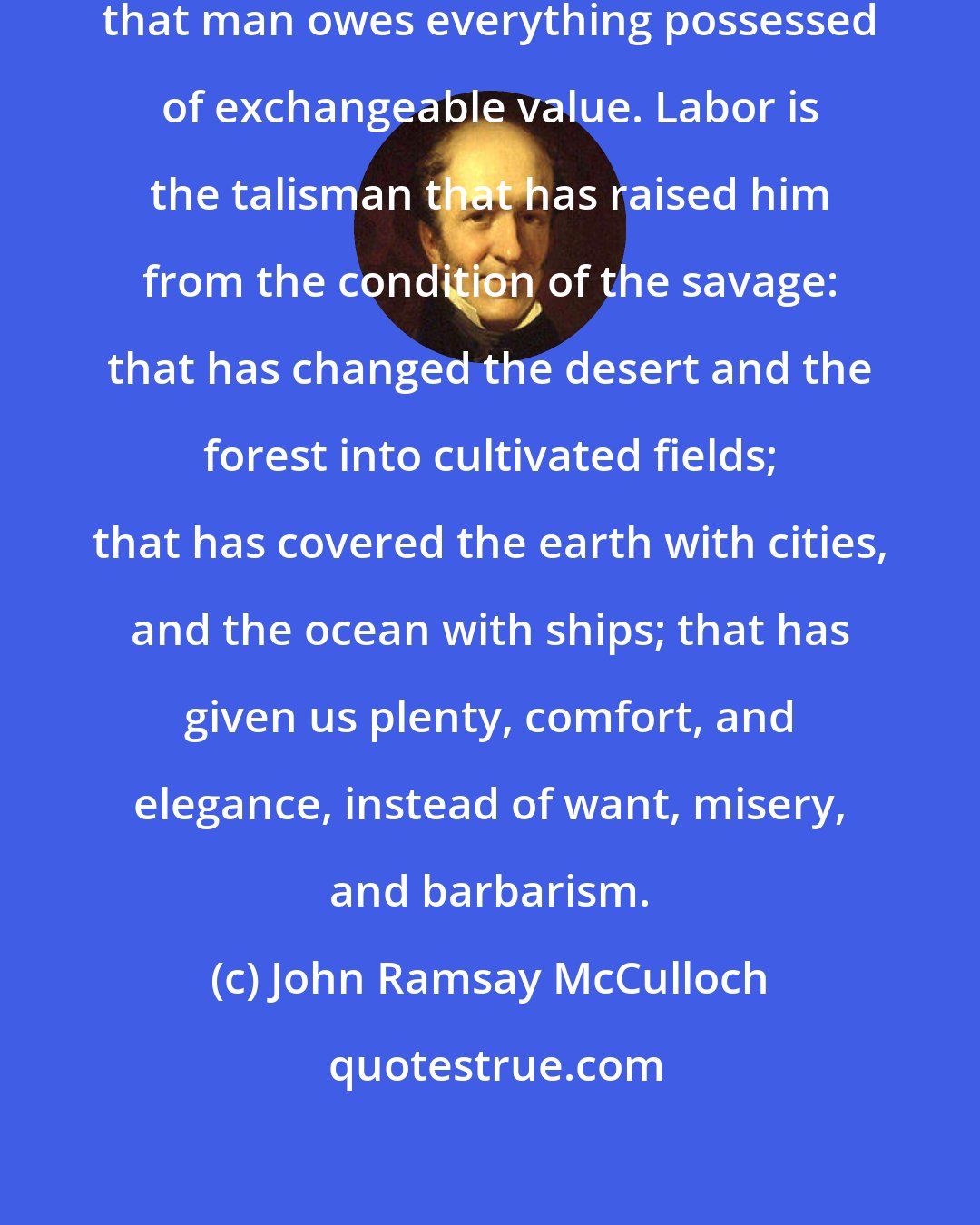 John Ramsay McCulloch: It is to labor, and to labor only, that man owes everything possessed of exchangeable value. Labor is the talisman that has raised him from the condition of the savage: that has changed the desert and the forest into cultivated fields; that has covered the earth with cities, and the ocean with ships; that has given us plenty, comfort, and elegance, instead of want, misery, and barbarism.