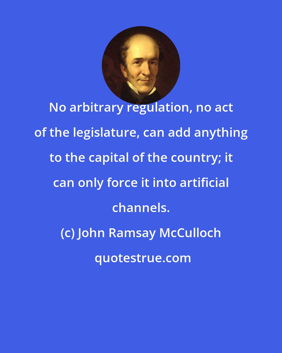 John Ramsay McCulloch: No arbitrary regulation, no act of the legislature, can add anything to the capital of the country; it can only force it into artificial channels.
