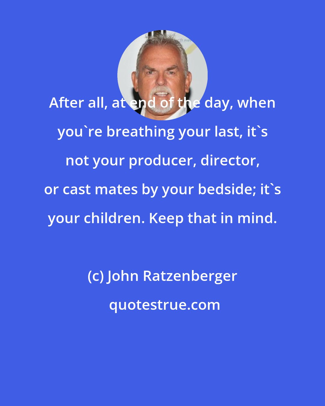 John Ratzenberger: After all, at end of the day, when you're breathing your last, it's not your producer, director, or cast mates by your bedside; it's your children. Keep that in mind.