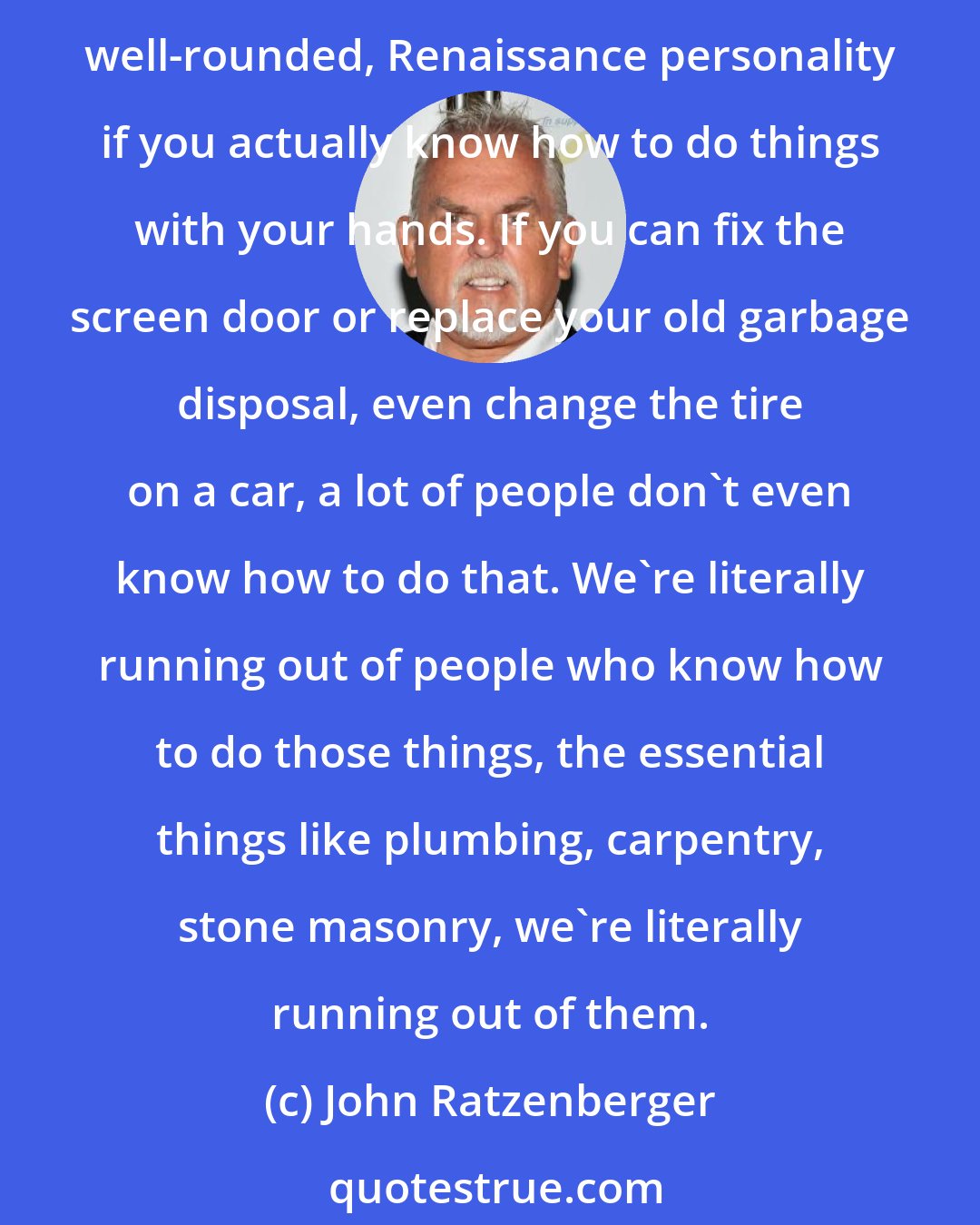 John Ratzenberger: All over the US, there is a need to teach young people to, really, get them out in the backyard, building treehouses, fixing bicycles, because you become a better, more well-rounded, Renaissance personality if you actually know how to do things with your hands. If you can fix the screen door or replace your old garbage disposal, even change the tire on a car, a lot of people don't even know how to do that. We're literally running out of people who know how to do those things, the essential things like plumbing, carpentry, stone masonry, we're literally running out of them.