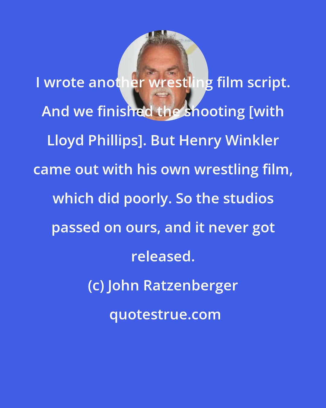 John Ratzenberger: I wrote another wrestling film script. And we finished the shooting [with Lloyd Phillips]. But Henry Winkler came out with his own wrestling film, which did poorly. So the studios passed on ours, and it never got released.