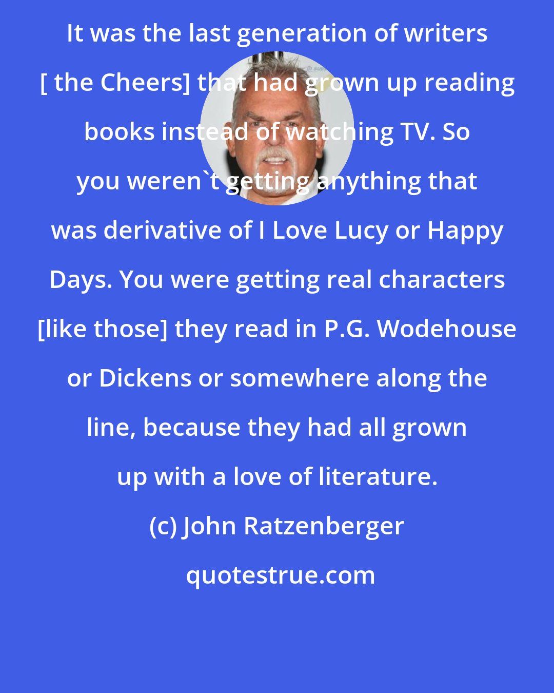 John Ratzenberger: It was the last generation of writers [ the Cheers] that had grown up reading books instead of watching TV. So you weren't getting anything that was derivative of I Love Lucy or Happy Days. You were getting real characters [like those] they read in P.G. Wodehouse or Dickens or somewhere along the line, because they had all grown up with a love of literature.