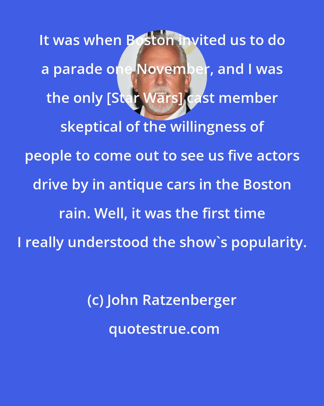 John Ratzenberger: It was when Boston invited us to do a parade one November, and I was the only [Star Wars] cast member skeptical of the willingness of people to come out to see us five actors drive by in antique cars in the Boston rain. Well, it was the first time I really understood the show's popularity.