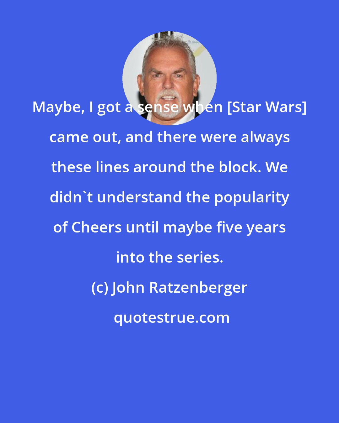 John Ratzenberger: Maybe, I got a sense when [Star Wars] came out, and there were always these lines around the block. We didn't understand the popularity of Cheers until maybe five years into the series.