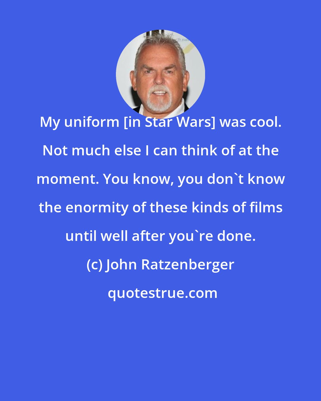 John Ratzenberger: My uniform [in Star Wars] was cool. Not much else I can think of at the moment. You know, you don't know the enormity of these kinds of films until well after you're done.