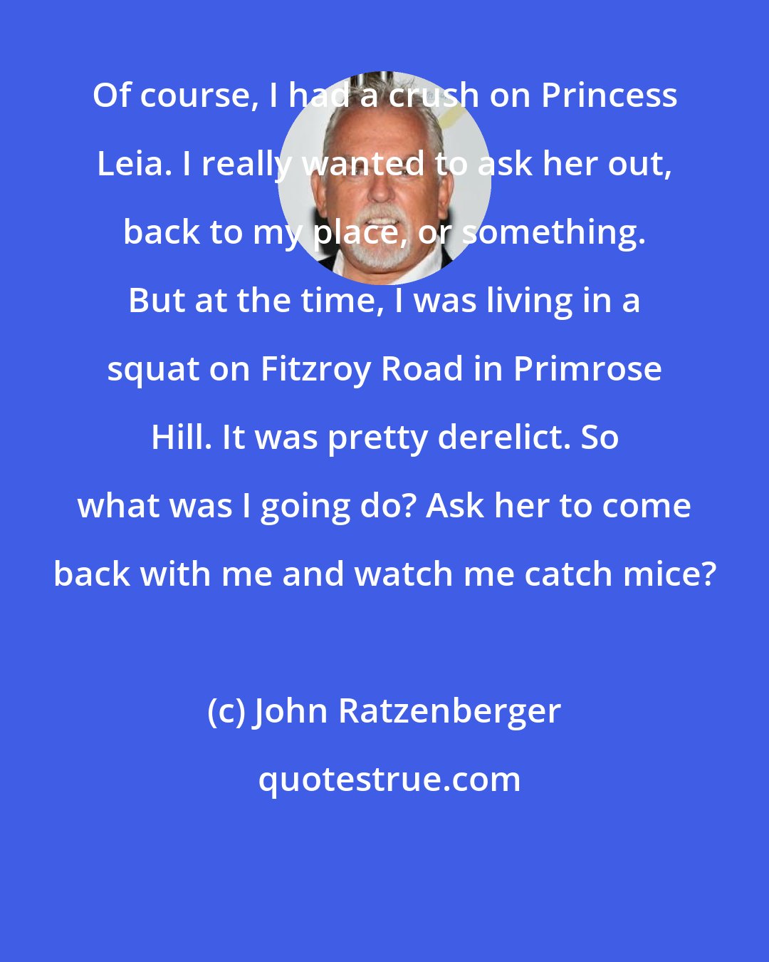 John Ratzenberger: Of course, I had a crush on Princess Leia. I really wanted to ask her out, back to my place, or something. But at the time, I was living in a squat on Fitzroy Road in Primrose Hill. It was pretty derelict. So what was I going do? Ask her to come back with me and watch me catch mice?