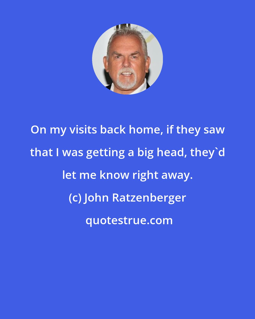 John Ratzenberger: On my visits back home, if they saw that I was getting a big head, they'd let me know right away.