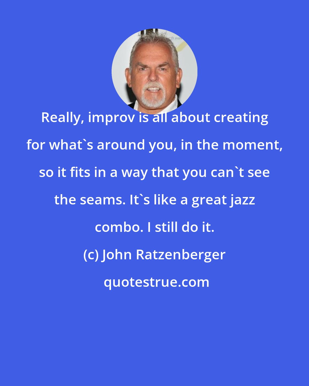 John Ratzenberger: Really, improv is all about creating for what's around you, in the moment, so it fits in a way that you can't see the seams. It's like a great jazz combo. I still do it.