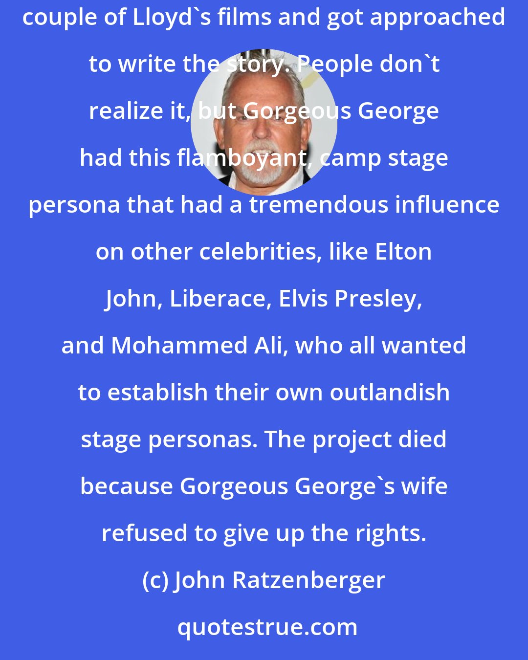 John Ratzenberger: That was actually Lloyd Phillips who was a Kiwi film producer in L.A. And it was about Gorgeous George, not Haystacks Calhoun. I was in a couple of Lloyd's films and got approached to write the story. People don't realize it, but Gorgeous George had this flamboyant, camp stage persona that had a tremendous influence on other celebrities, like Elton John, Liberace, Elvis Presley, and Mohammed Ali, who all wanted to establish their own outlandish stage personas. The project died because Gorgeous George's wife refused to give up the rights.