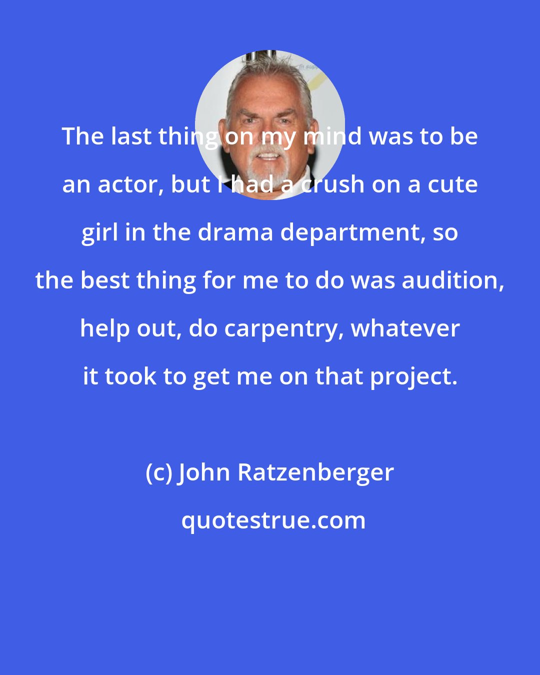 John Ratzenberger: The last thing on my mind was to be an actor, but I had a crush on a cute girl in the drama department, so the best thing for me to do was audition, help out, do carpentry, whatever it took to get me on that project.