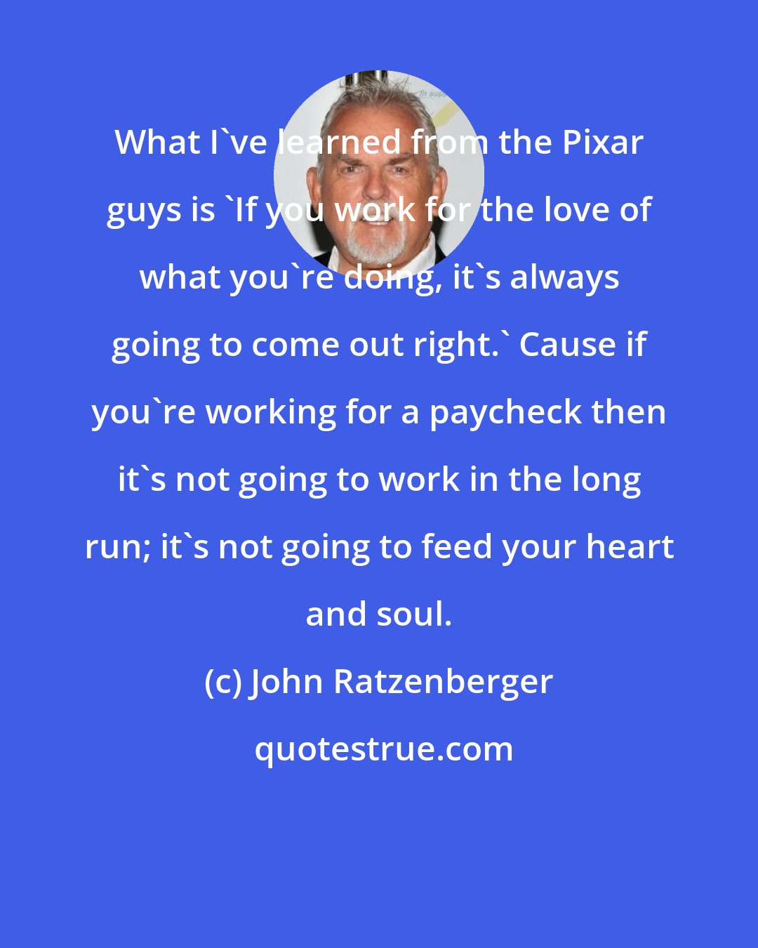 John Ratzenberger: What I've learned from the Pixar guys is 'If you work for the love of what you're doing, it's always going to come out right.' Cause if you're working for a paycheck then it's not going to work in the long run; it's not going to feed your heart and soul.