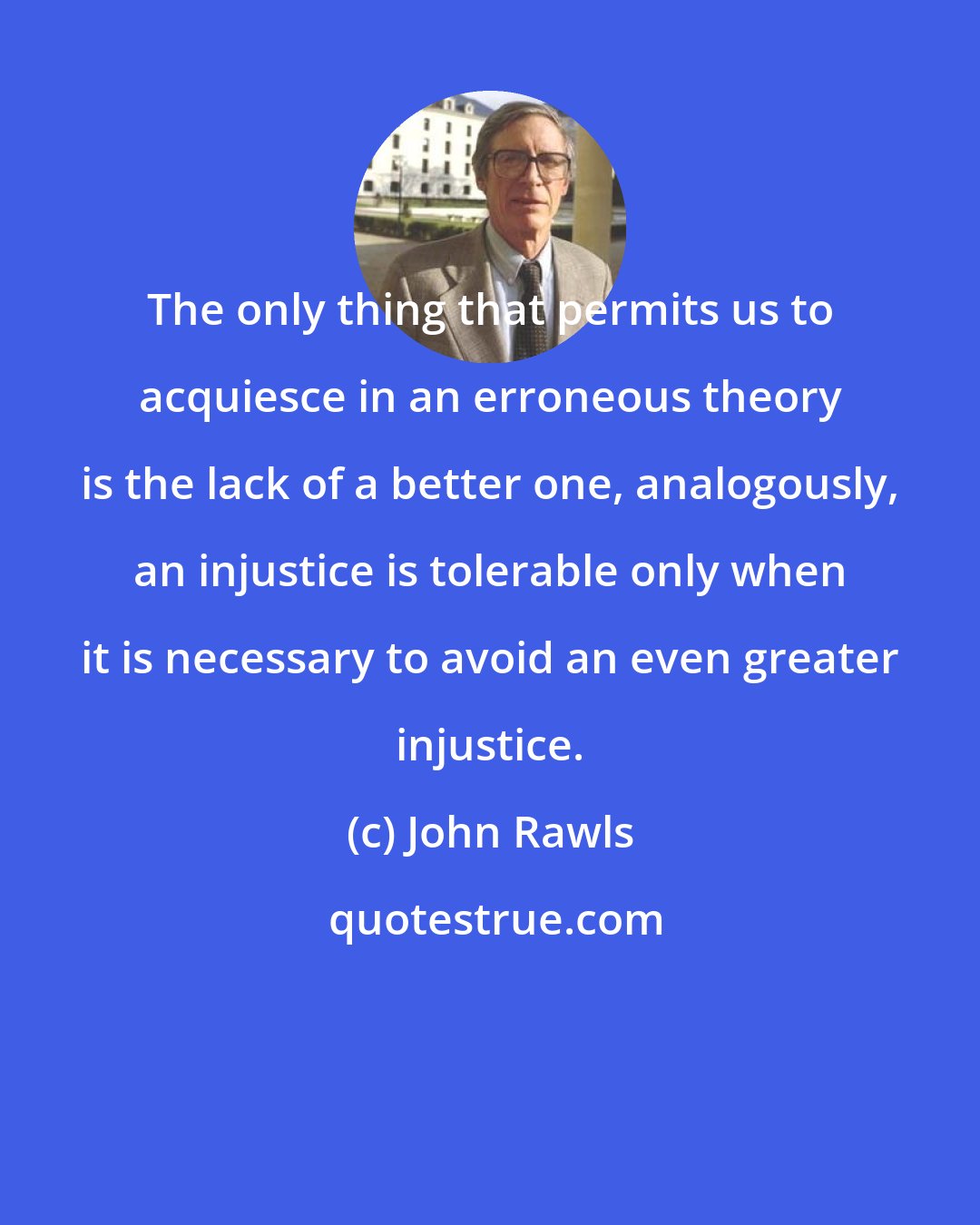 John Rawls: The only thing that permits us to acquiesce in an erroneous theory is the lack of a better one, analogously, an injustice is tolerable only when it is necessary to avoid an even greater injustice.