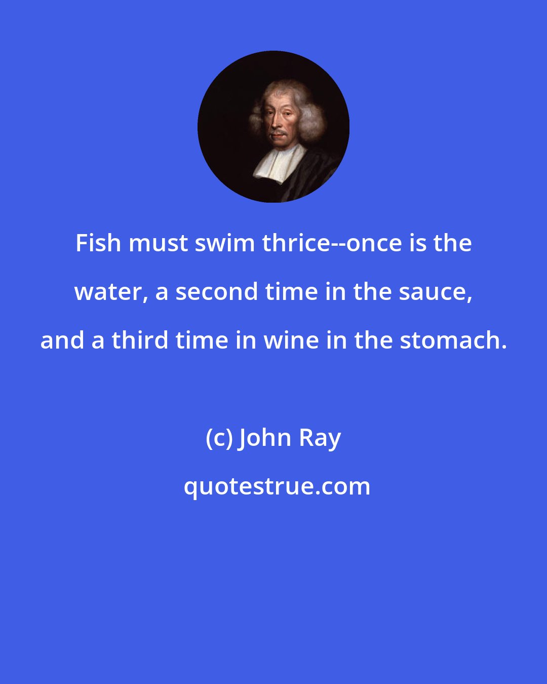 John Ray: Fish must swim thrice--once is the water, a second time in the sauce, and a third time in wine in the stomach.