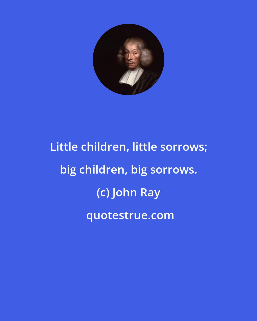 John Ray: Little children, little sorrows; big children, big sorrows.