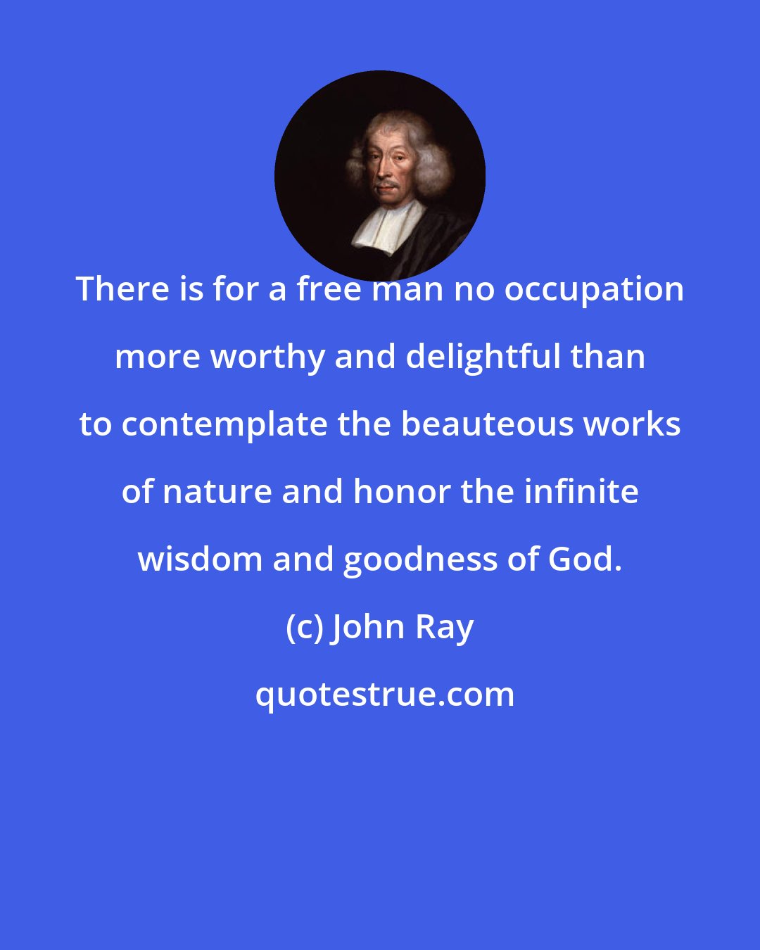 John Ray: There is for a free man no occupation more worthy and delightful than to contemplate the beauteous works of nature and honor the infinite wisdom and goodness of God.