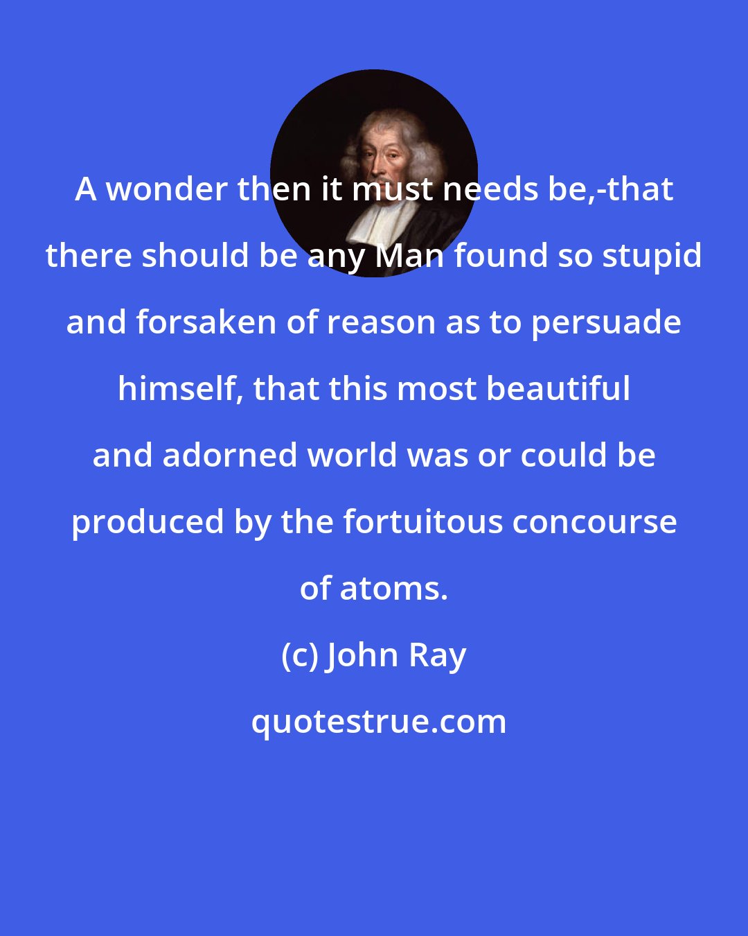 John Ray: A wonder then it must needs be,-that there should be any Man found so stupid and forsaken of reason as to persuade himself, that this most beautiful and adorned world was or could be produced by the fortuitous concourse of atoms.