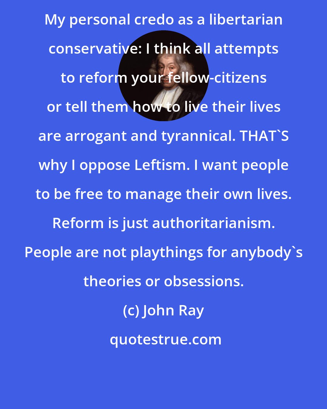 John Ray: My personal credo as a libertarian conservative: I think all attempts to reform your fellow-citizens or tell them how to live their lives are arrogant and tyrannical. THAT'S why I oppose Leftism. I want people to be free to manage their own lives. Reform is just authoritarianism. People are not playthings for anybody's theories or obsessions.