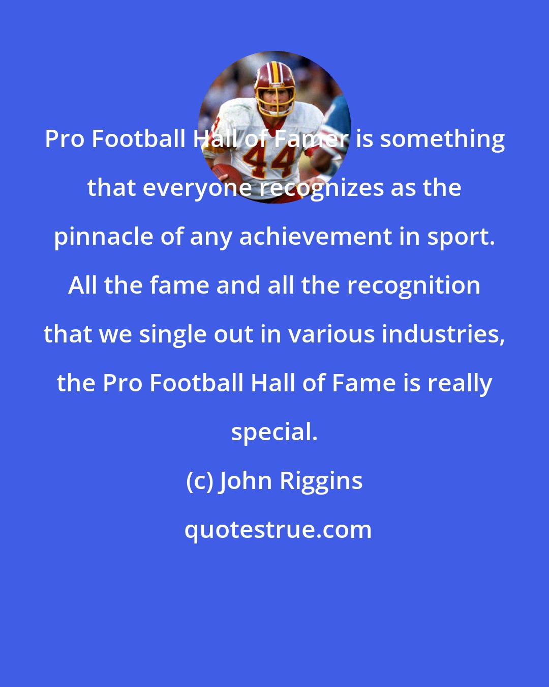 John Riggins: Pro Football Hall of Famer is something that everyone recognizes as the pinnacle of any achievement in sport. All the fame and all the recognition that we single out in various industries, the Pro Football Hall of Fame is really special.