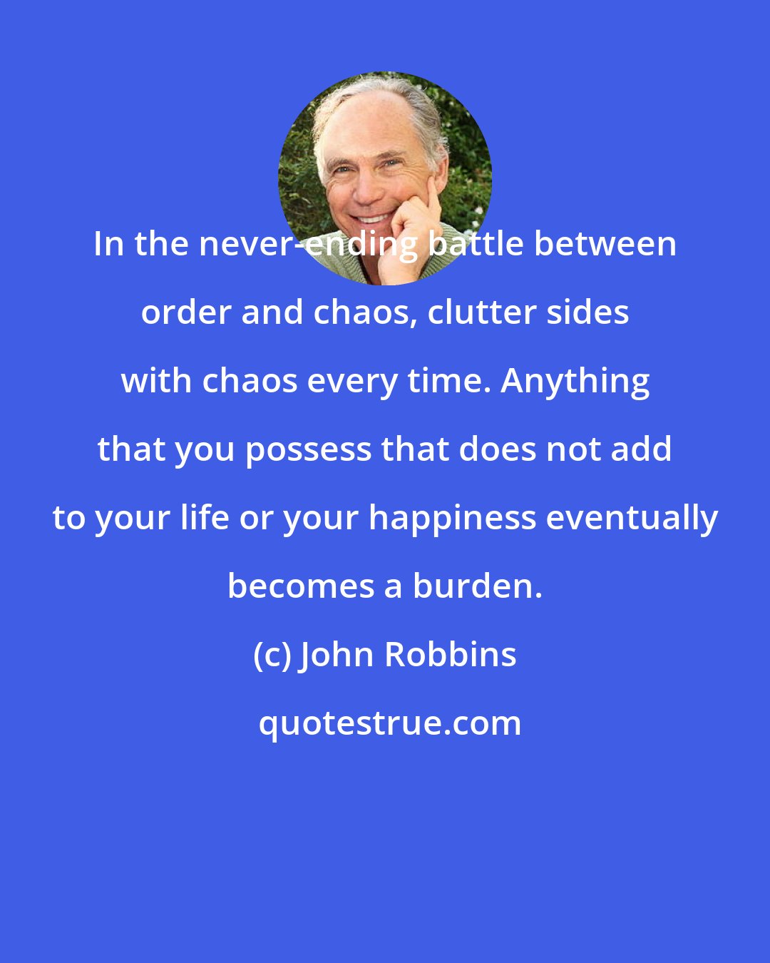 John Robbins: In the never-ending battle between order and chaos, clutter sides with chaos every time. Anything that you possess that does not add to your life or your happiness eventually becomes a burden.