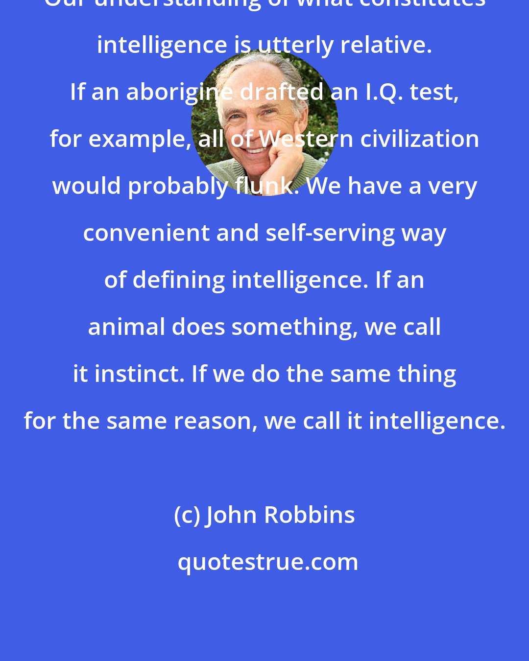 John Robbins: Our understanding of what constitutes intelligence is utterly relative. If an aborigine drafted an I.Q. test, for example, all of Western civilization would probably flunk. We have a very convenient and self-serving way of defining intelligence. If an animal does something, we call it instinct. If we do the same thing for the same reason, we call it intelligence.