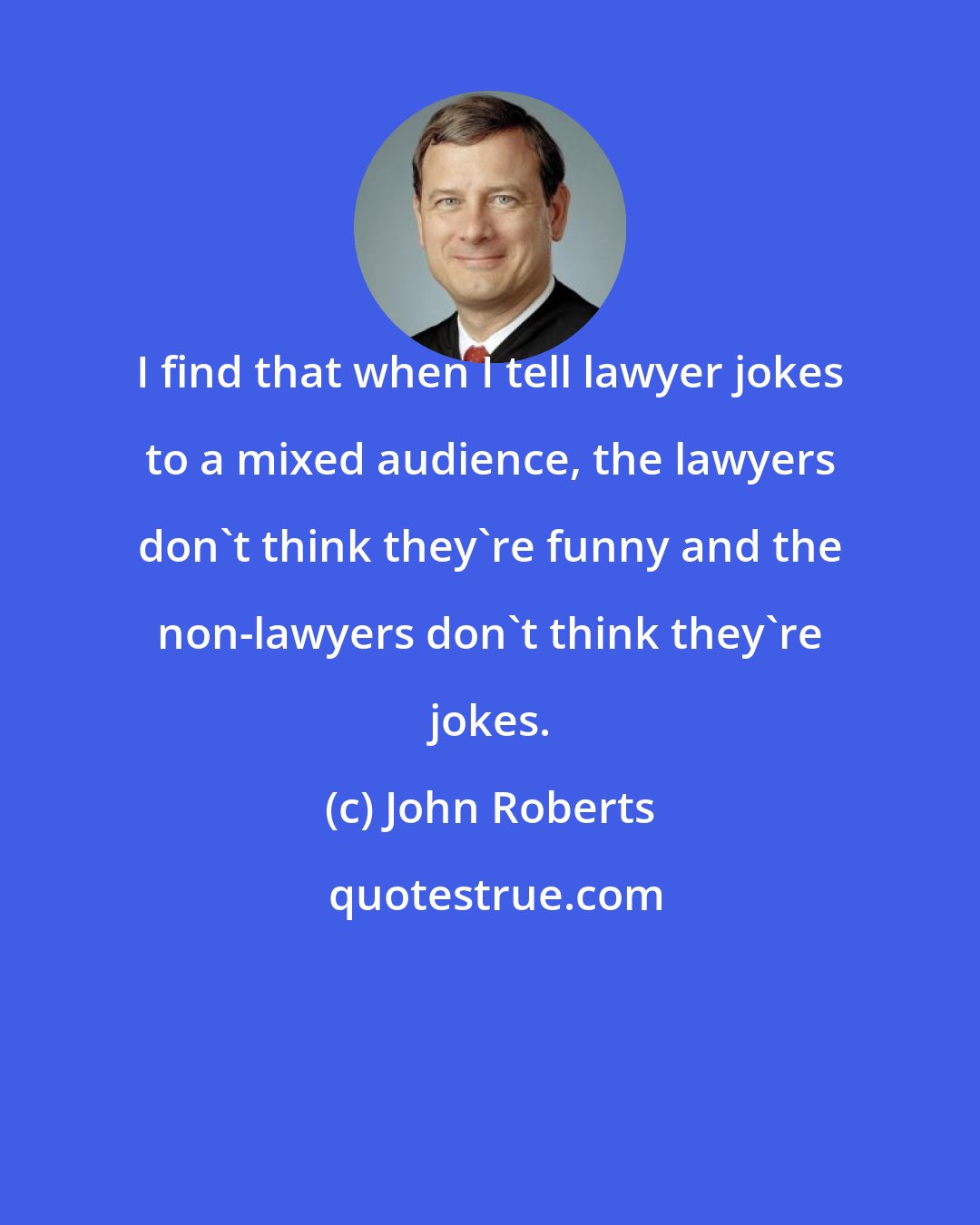 John Roberts: I find that when I tell lawyer jokes to a mixed audience, the lawyers don't think they're funny and the non-lawyers don't think they're jokes.