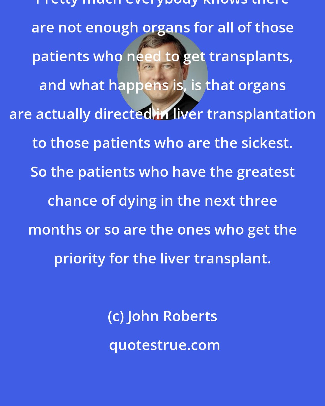 John Roberts: Pretty much everybody knows there are not enough organs for all of those patients who need to get transplants, and what happens is, is that organs are actually directed in liver transplantation to those patients who are the sickest. So the patients who have the greatest chance of dying in the next three months or so are the ones who get the priority for the liver transplant.