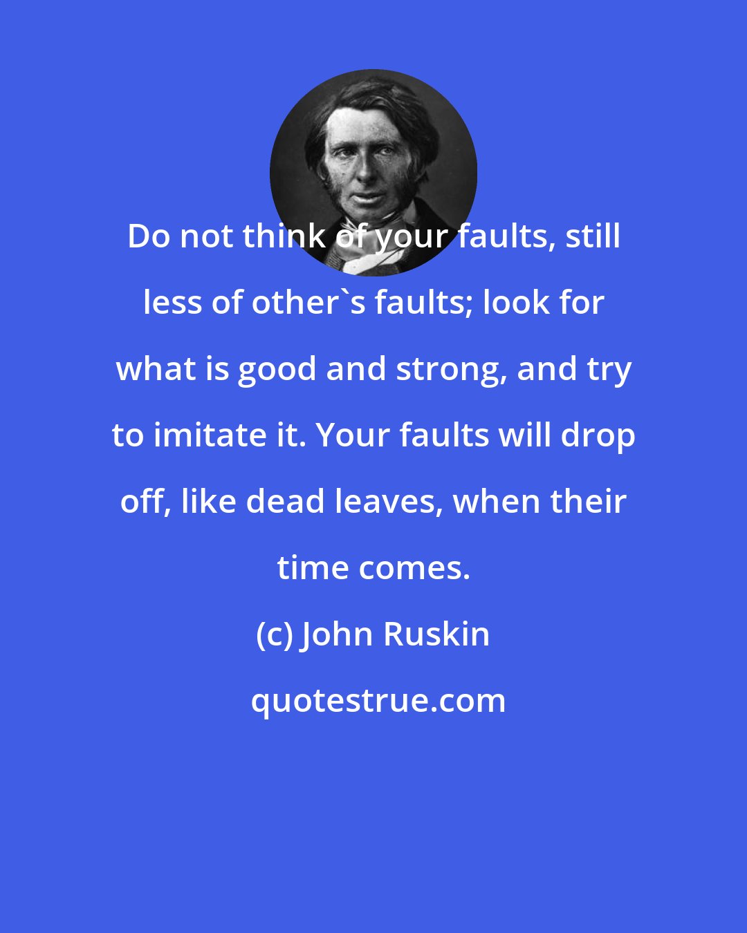 John Ruskin: Do not think of your faults, still less of other's faults; look for what is good and strong, and try to imitate it. Your faults will drop off, like dead leaves, when their time comes.
