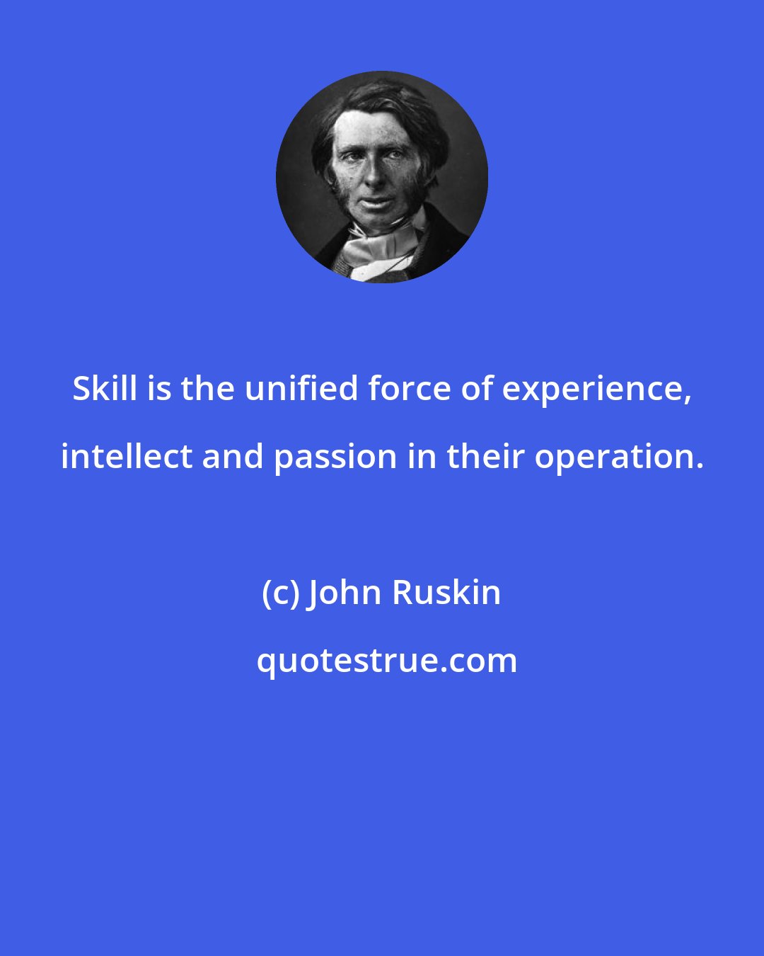 John Ruskin: Skill is the unified force of experience, intellect and passion in their operation.