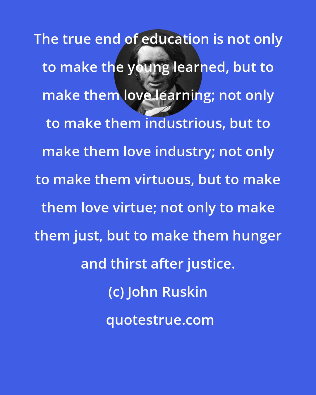 John Ruskin: The true end of education is not only to make the young learned, but to make them love learning; not only to make them industrious, but to make them love industry; not only to make them virtuous, but to make them love virtue; not only to make them just, but to make them hunger and thirst after justice.