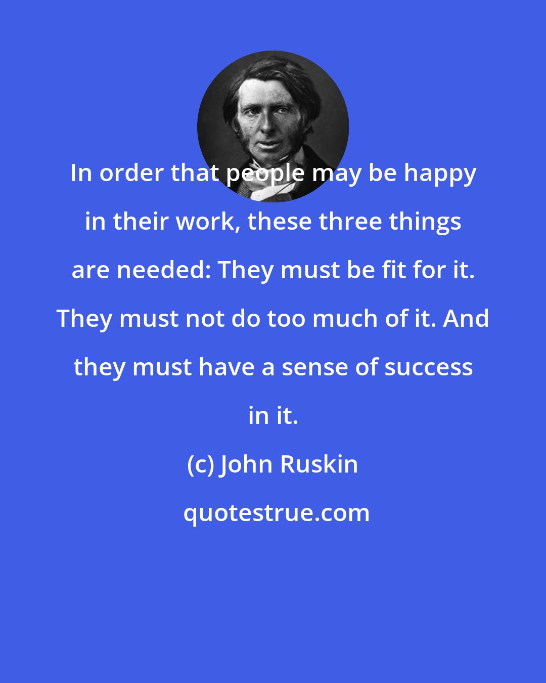 John Ruskin: In order that people may be happy in their work, these three things are needed: They must be fit for it. They must not do too much of it. And they must have a sense of success in it.