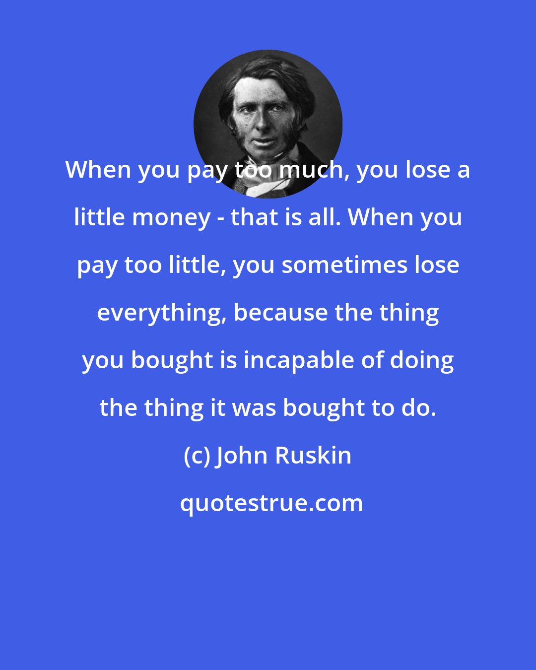 John Ruskin: When you pay too much, you lose a little money - that is all. When you pay too little, you sometimes lose everything, because the thing you bought is incapable of doing the thing it was bought to do.