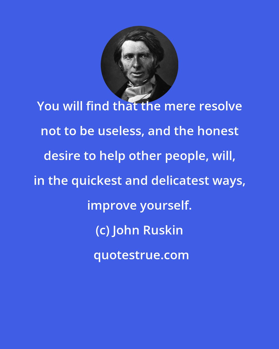 John Ruskin: You will find that the mere resolve not to be useless, and the honest desire to help other people, will, in the quickest and delicatest ways, improve yourself.