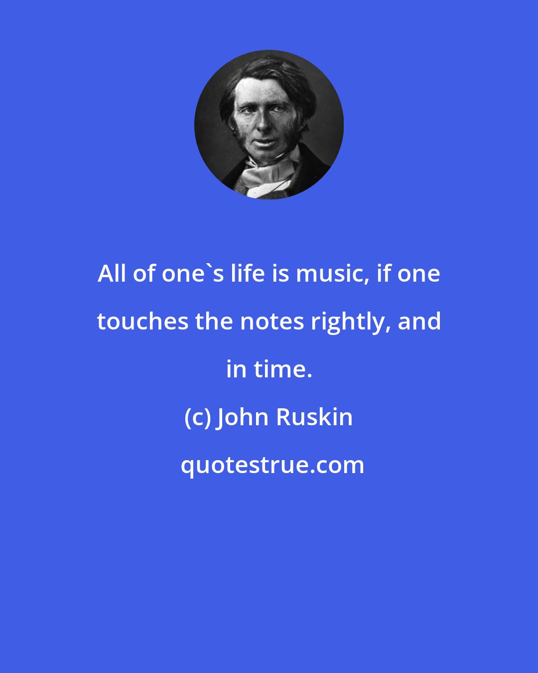 John Ruskin: All of one's life is music, if one touches the notes rightly, and in time.