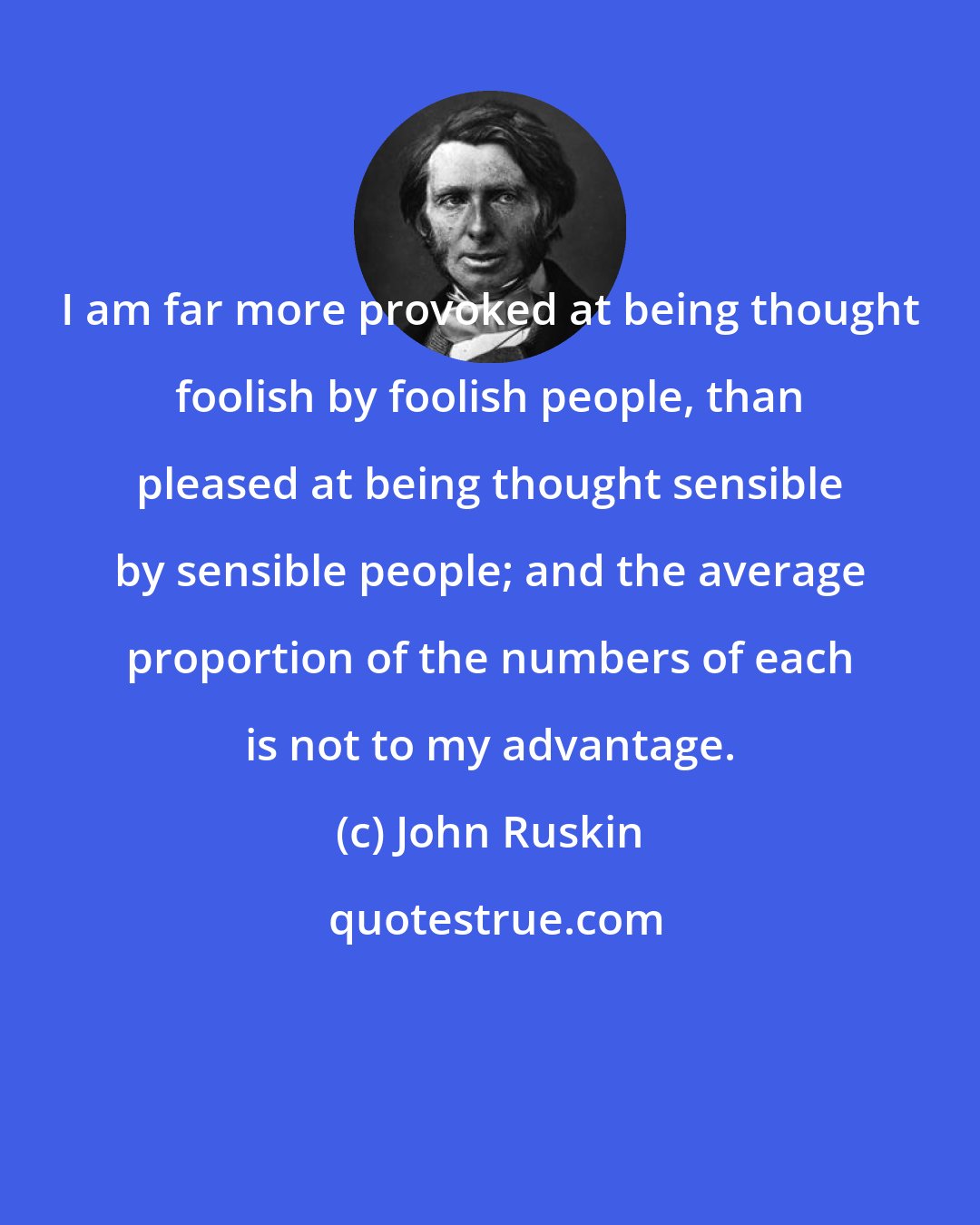 John Ruskin: I am far more provoked at being thought foolish by foolish people, than pleased at being thought sensible by sensible people; and the average proportion of the numbers of each is not to my advantage.