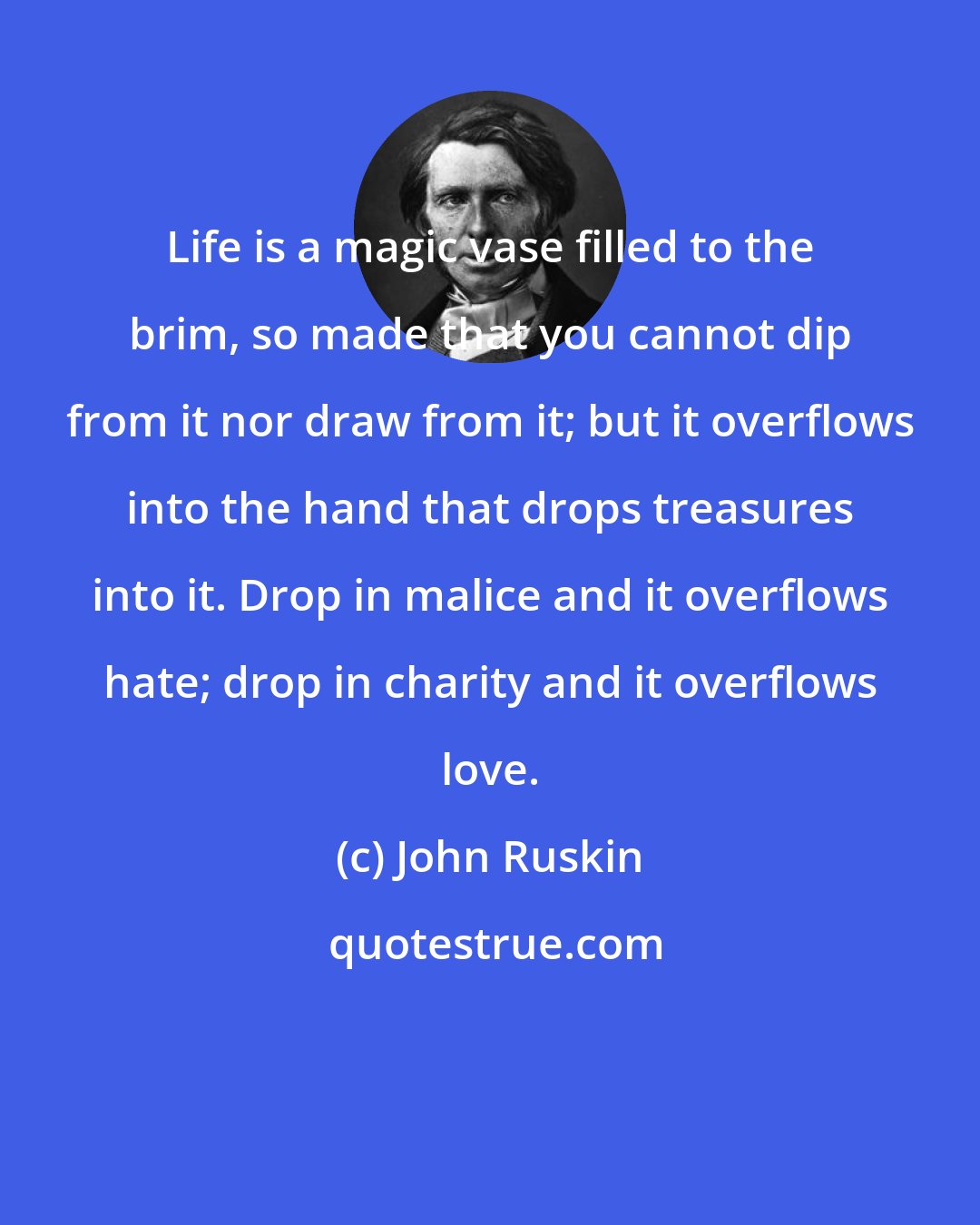 John Ruskin: Life is a magic vase filled to the brim, so made that you cannot dip from it nor draw from it; but it overflows into the hand that drops treasures into it. Drop in malice and it overflows hate; drop in charity and it overflows love.