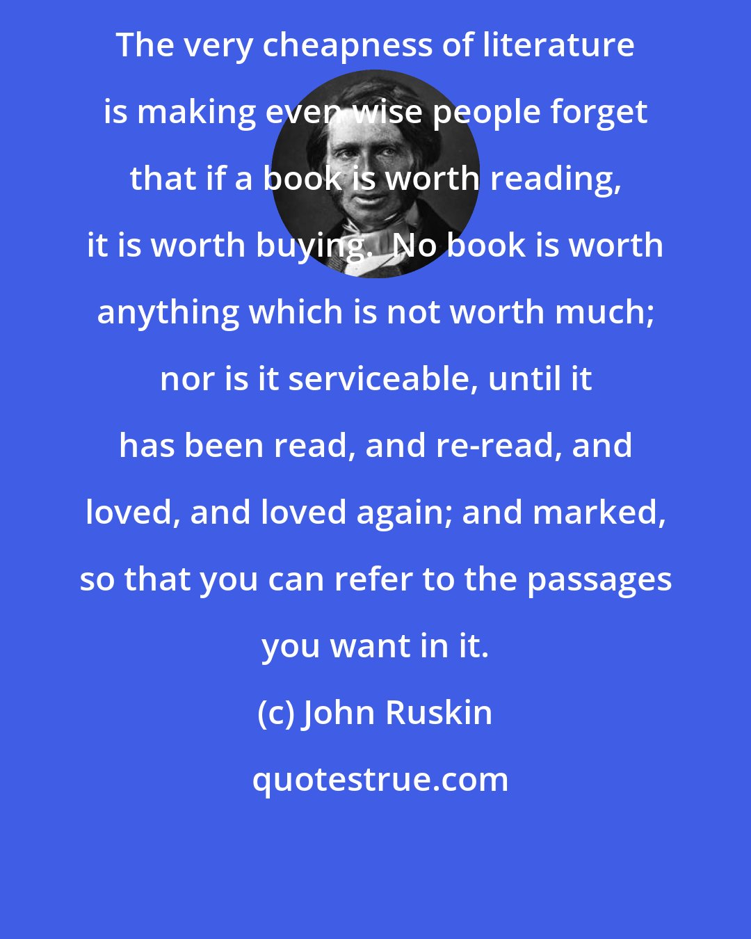 John Ruskin: The very cheapness of literature is making even wise people forget that if a book is worth reading, it is worth buying.  No book is worth anything which is not worth much; nor is it serviceable, until it has been read, and re-read, and loved, and loved again; and marked, so that you can refer to the passages you want in it.