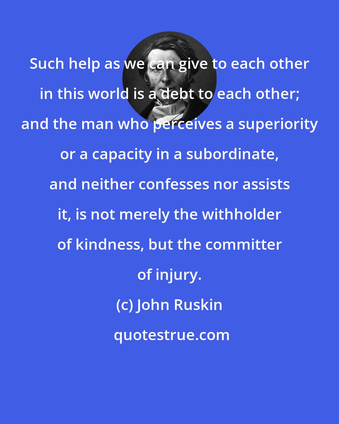 John Ruskin: Such help as we can give to each other in this world is a debt to each other; and the man who perceives a superiority or a capacity in a subordinate, and neither confesses nor assists it, is not merely the withholder of kindness, but the committer of injury.